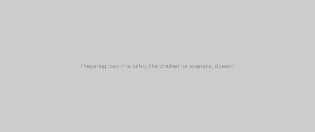 Preparing food in a turbo, like chicken for example, doesn’t
